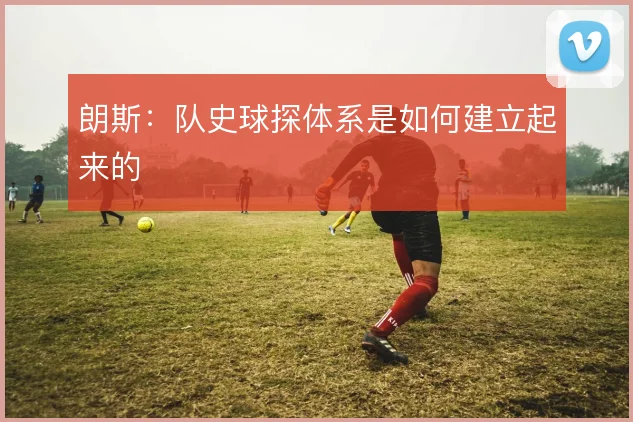 朗斯：队史球探体系是如何建立起来的