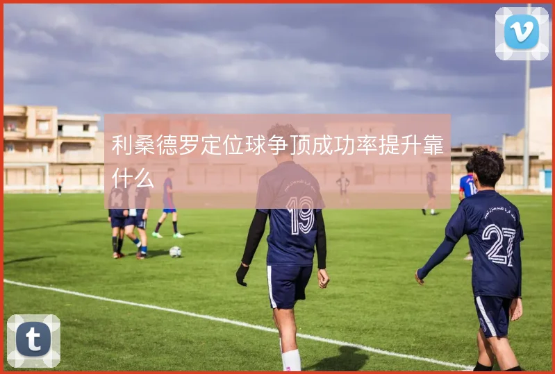 利桑德罗定位球争顶成功率提升靠什么