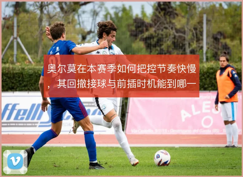 奥尔莫在本赛季如何把控节奏快慢,其回撤接球与前插时机能到哪一步