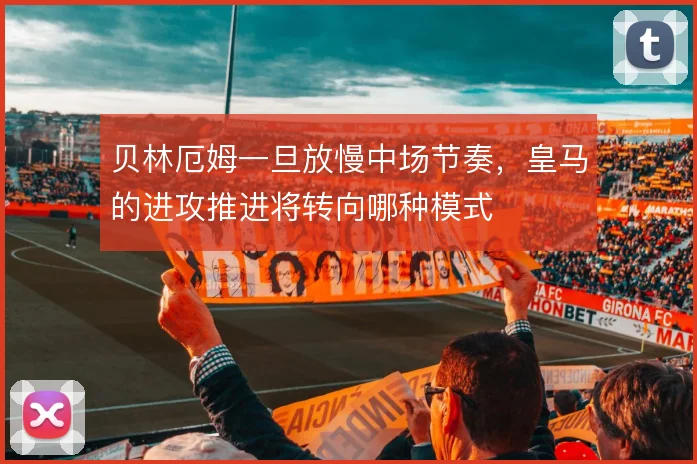 贝林厄姆一旦放慢中场节奏,皇马的进攻推进将转向哪种模式