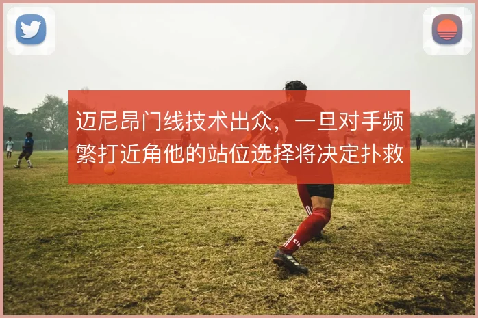 迈尼昂门线技术出众,一旦对手频繁打近角他的站位选择将决定扑救成败
