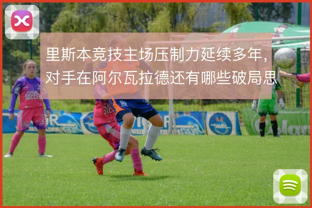 里斯本竞技主场压制力延续多年,对手在阿尔瓦拉德还有哪些破局思路