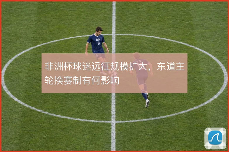 非洲杯球迷远征规模扩大，东道主轮换赛制有何影响