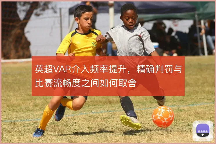 英超VAR介入频率提升,精确判罚与比赛流畅度之间如何取舍
