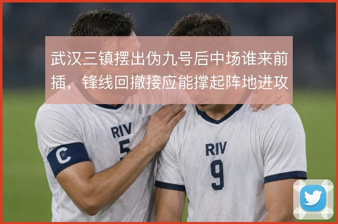 武汉三镇摆出伪九号后中场谁来前插,锋线回撤接应能撑起阵地进攻吗
