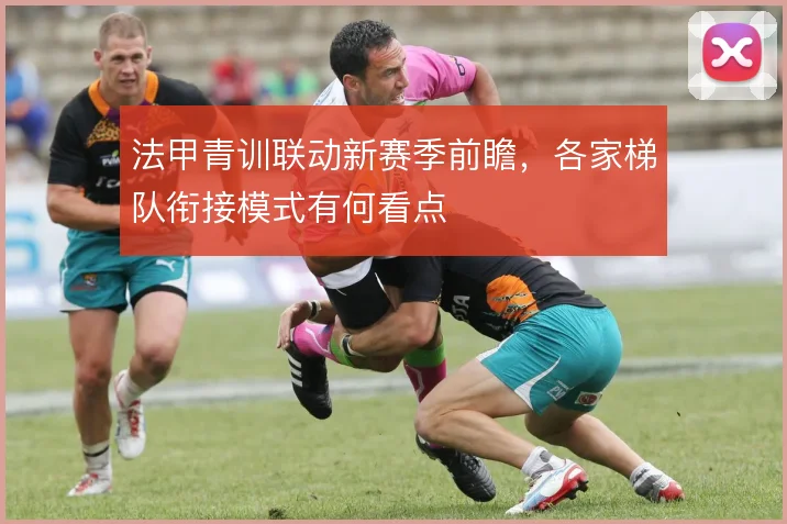 法甲青训联动新赛季前瞻，各家梯队衔接模式有何看点