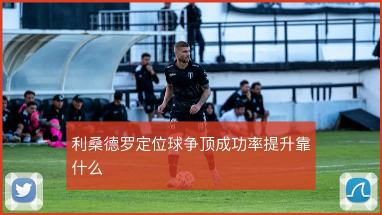 利桑德罗定位球争顶成功率提升靠什么