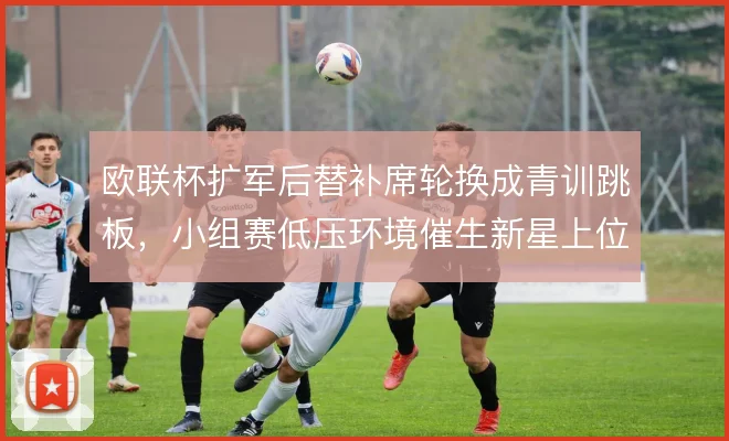 欧联杯扩军后替补席轮换成青训跳板,小组赛低压环境催生新星上位机会
