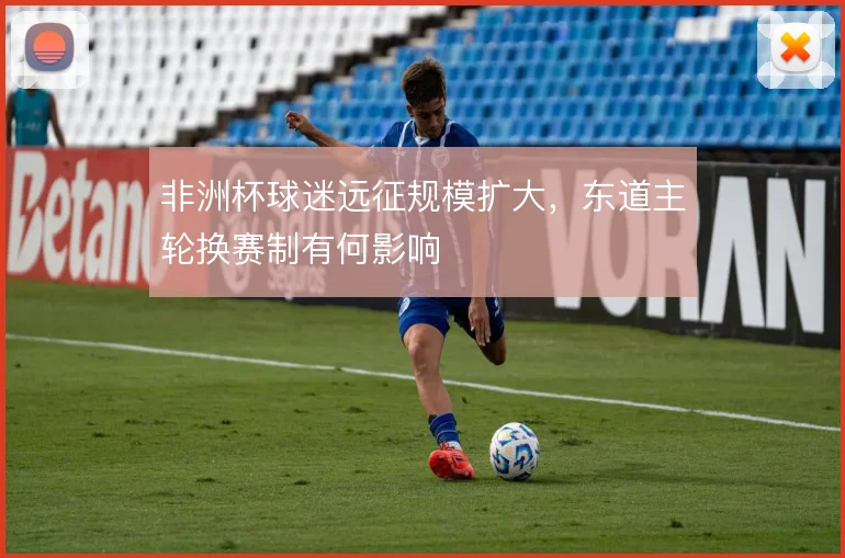 非洲杯球迷远征规模扩大，东道主轮换赛制有何影响