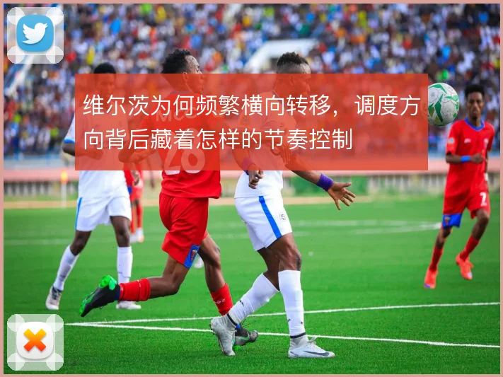 维尔茨为何频繁横向转移，调度方向背后藏着怎样的节奏控制