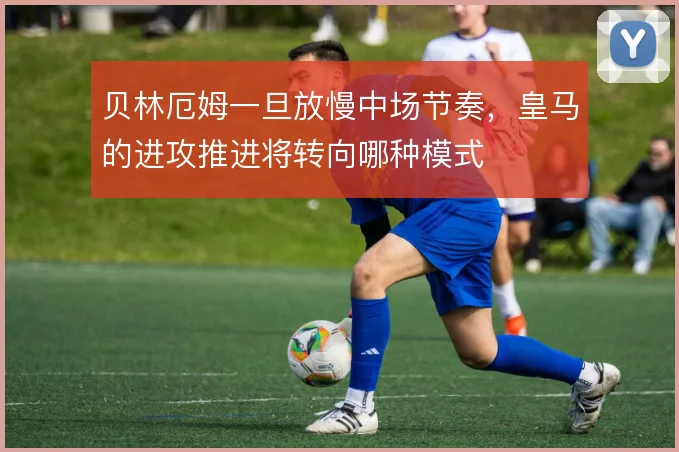 贝林厄姆一旦放慢中场节奏,皇马的进攻推进将转向哪种模式