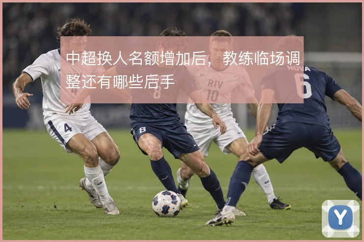 中超换人名额增加后，教练临场调整还有哪些后手