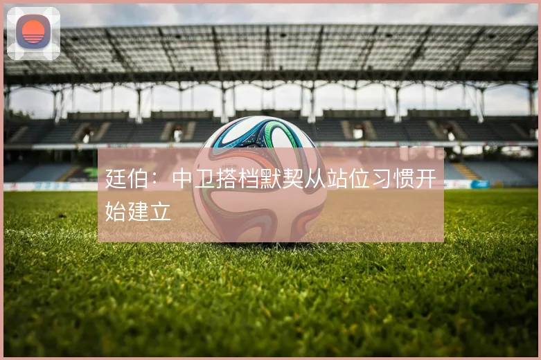 廷伯:中卫搭档默契从站位习惯开始建立