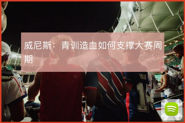威尼斯:青训造血如何支撑大赛周期