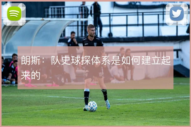 朗斯：队史球探体系是如何建立起来的