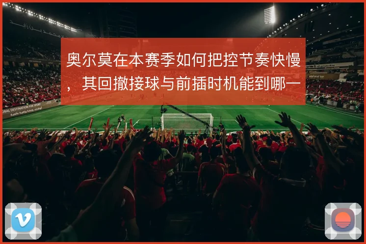 奥尔莫在本赛季如何把控节奏快慢，其回撤接球与前插时机能到哪一步