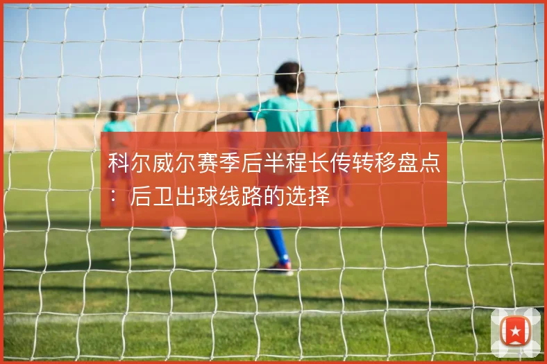 科尔威尔赛季后半程长传转移盘点:后卫出球线路的选择
