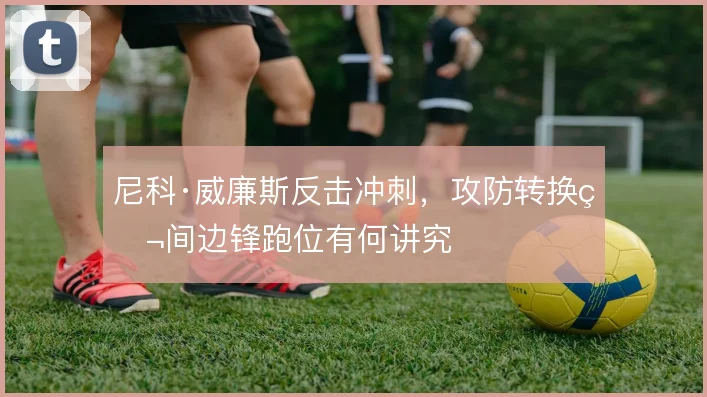 尼科·威廉斯反击冲刺，攻防转换瞬间边锋跑位有何讲究