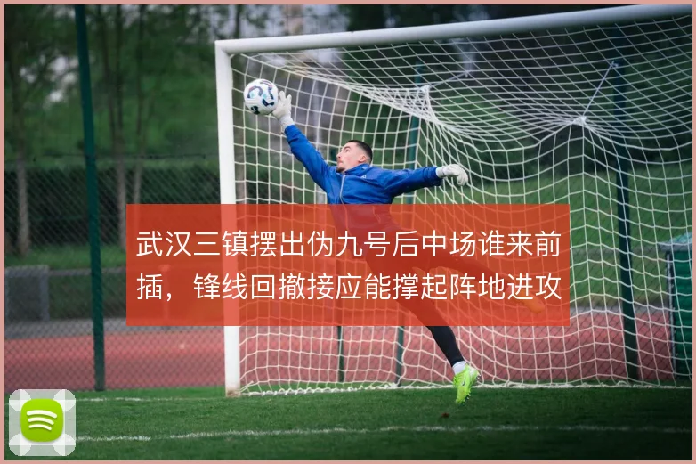 武汉三镇摆出伪九号后中场谁来前插，锋线回撤接应能撑起阵地进攻吗